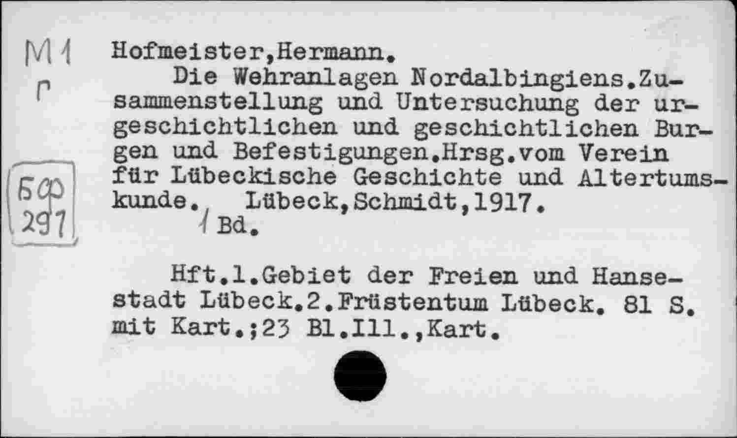 ﻿Hof me 1 st e г, He rmann.
Die Wehranlagen Nordalbingiens.Zusammenstellung und Untersuchung der urgeschichtlichen und geschichtlichen Burgen und Befestigungen.Hrsg.vom Verein für Lübeckische Geschichte und Altertumskunde. Lübeck,Schmidt,1917.
1 Bd.
Hft.l.Gebiet der Freien und Hansestadt Lübeck.2.Früstentum Lübeck. 81 S. mit Kart.;23 Bl.Ill.,Kart.